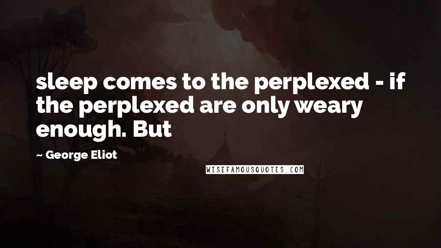 George Eliot Quotes: sleep comes to the perplexed - if the perplexed are only weary enough. But