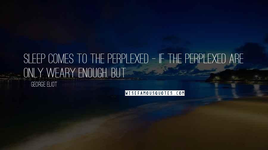 George Eliot Quotes: sleep comes to the perplexed - if the perplexed are only weary enough. But