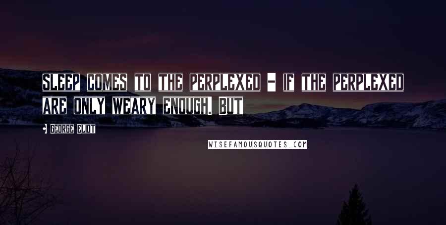 George Eliot Quotes: sleep comes to the perplexed - if the perplexed are only weary enough. But