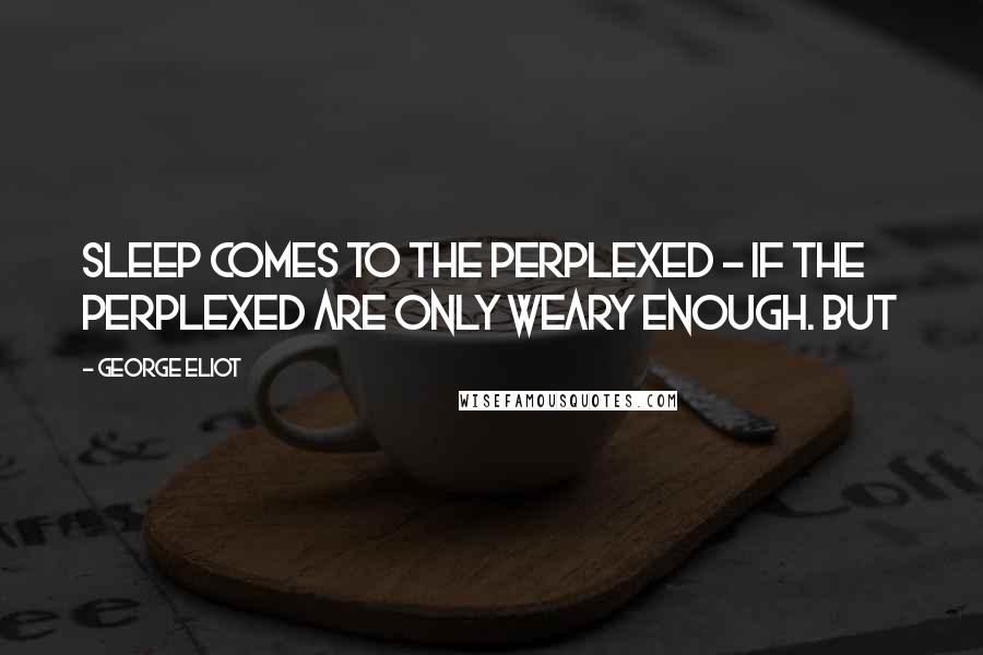George Eliot Quotes: sleep comes to the perplexed - if the perplexed are only weary enough. But