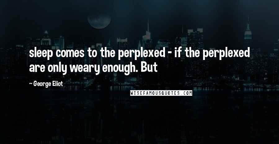 George Eliot Quotes: sleep comes to the perplexed - if the perplexed are only weary enough. But