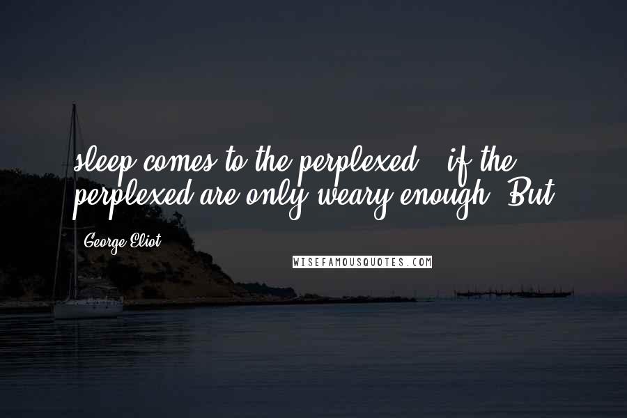 George Eliot Quotes: sleep comes to the perplexed - if the perplexed are only weary enough. But