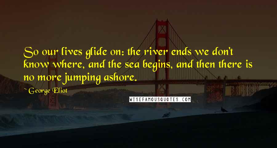 George Eliot Quotes: So our lives glide on: the river ends we don't know where, and the sea begins, and then there is no more jumping ashore.