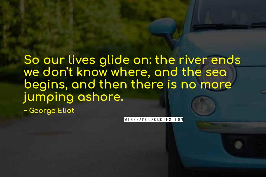 George Eliot Quotes: So our lives glide on: the river ends we don't know where, and the sea begins, and then there is no more jumping ashore.