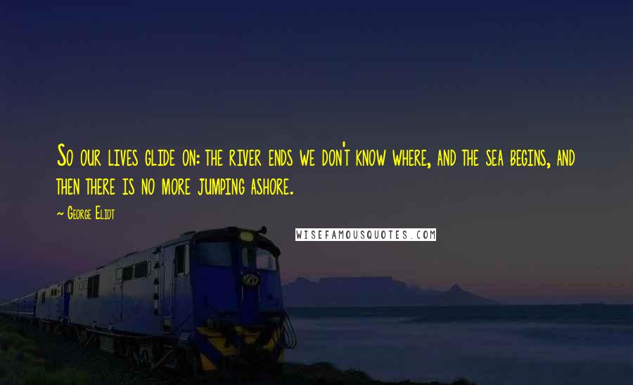 George Eliot Quotes: So our lives glide on: the river ends we don't know where, and the sea begins, and then there is no more jumping ashore.