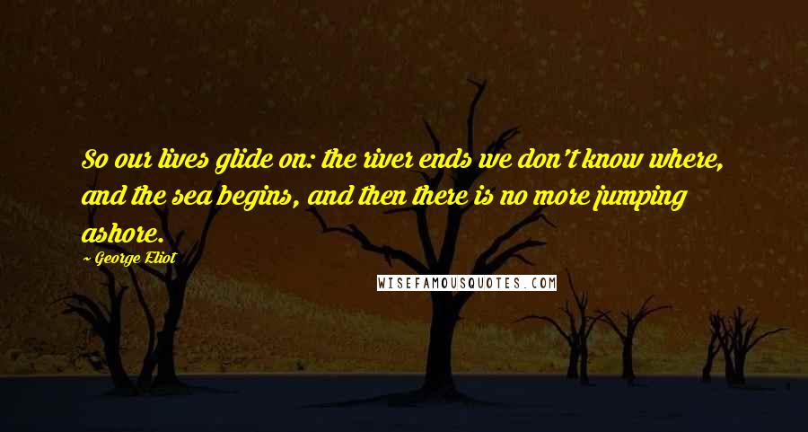 George Eliot Quotes: So our lives glide on: the river ends we don't know where, and the sea begins, and then there is no more jumping ashore.