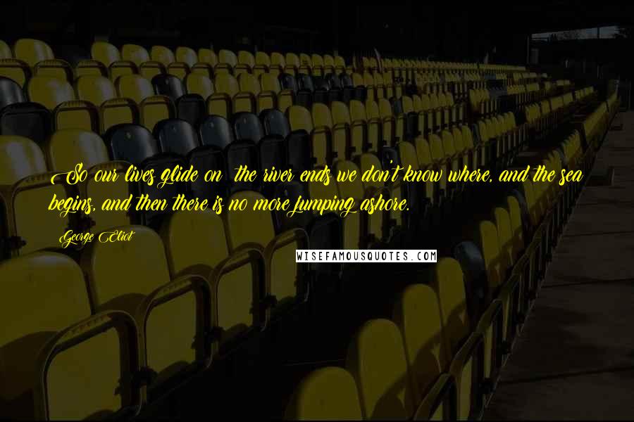 George Eliot Quotes: So our lives glide on: the river ends we don't know where, and the sea begins, and then there is no more jumping ashore.