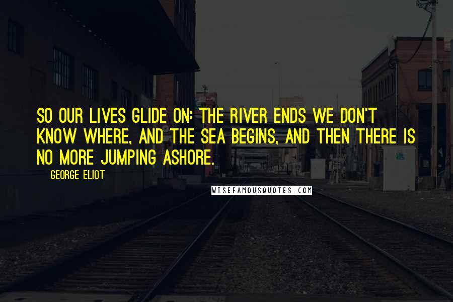 George Eliot Quotes: So our lives glide on: the river ends we don't know where, and the sea begins, and then there is no more jumping ashore.