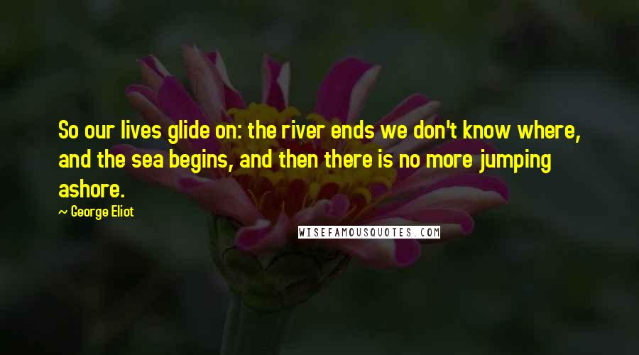 George Eliot Quotes: So our lives glide on: the river ends we don't know where, and the sea begins, and then there is no more jumping ashore.