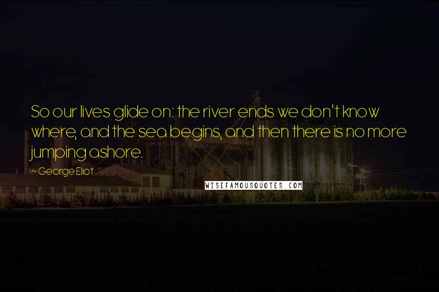 George Eliot Quotes: So our lives glide on: the river ends we don't know where, and the sea begins, and then there is no more jumping ashore.