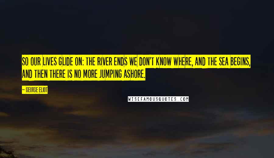 George Eliot Quotes: So our lives glide on: the river ends we don't know where, and the sea begins, and then there is no more jumping ashore.