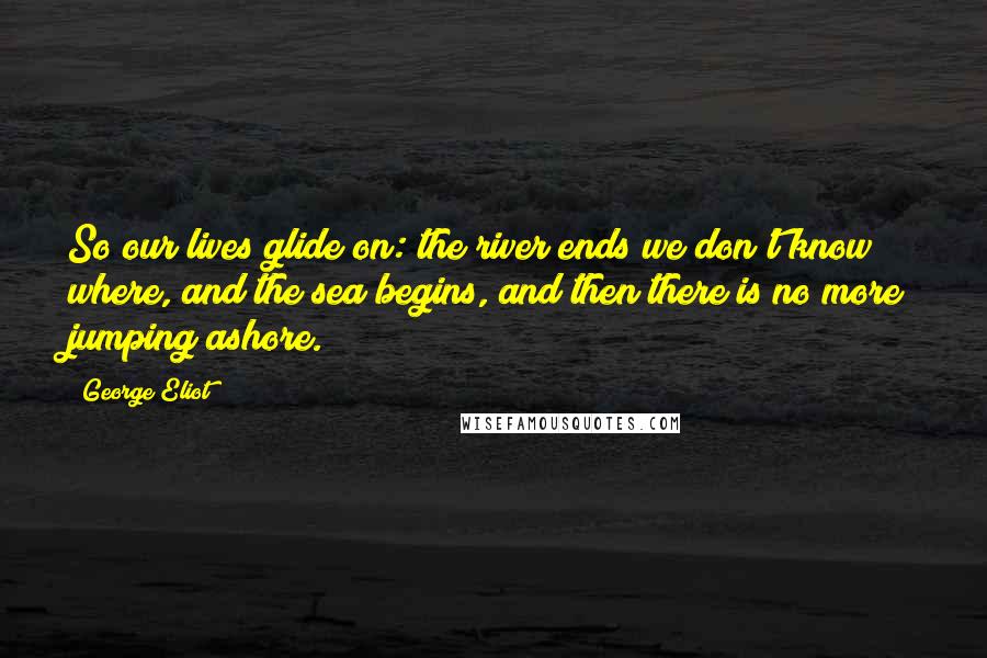 George Eliot Quotes: So our lives glide on: the river ends we don't know where, and the sea begins, and then there is no more jumping ashore.