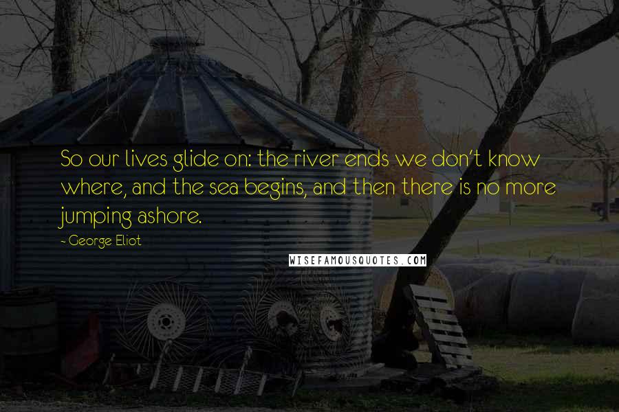 George Eliot Quotes: So our lives glide on: the river ends we don't know where, and the sea begins, and then there is no more jumping ashore.