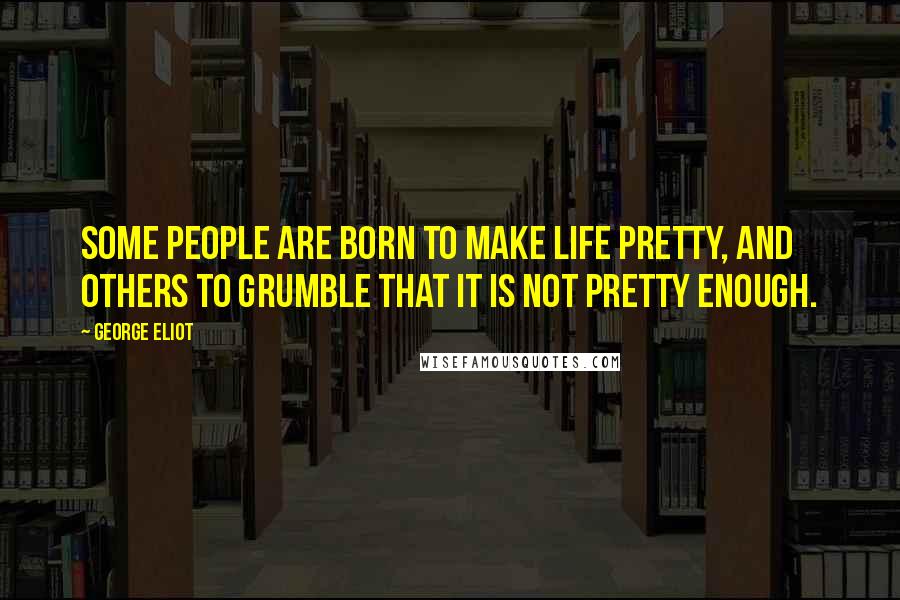 George Eliot Quotes: Some people are born to make life pretty, and others to grumble that it is not pretty enough.