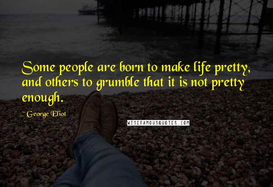 George Eliot Quotes: Some people are born to make life pretty, and others to grumble that it is not pretty enough.