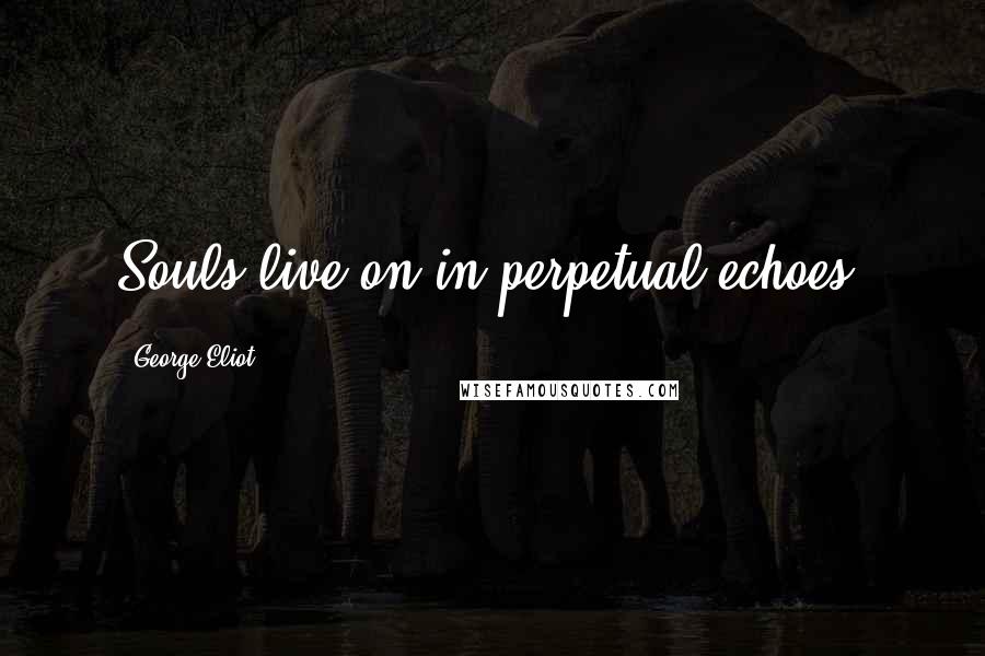 George Eliot Quotes: Souls live on in perpetual echoes.