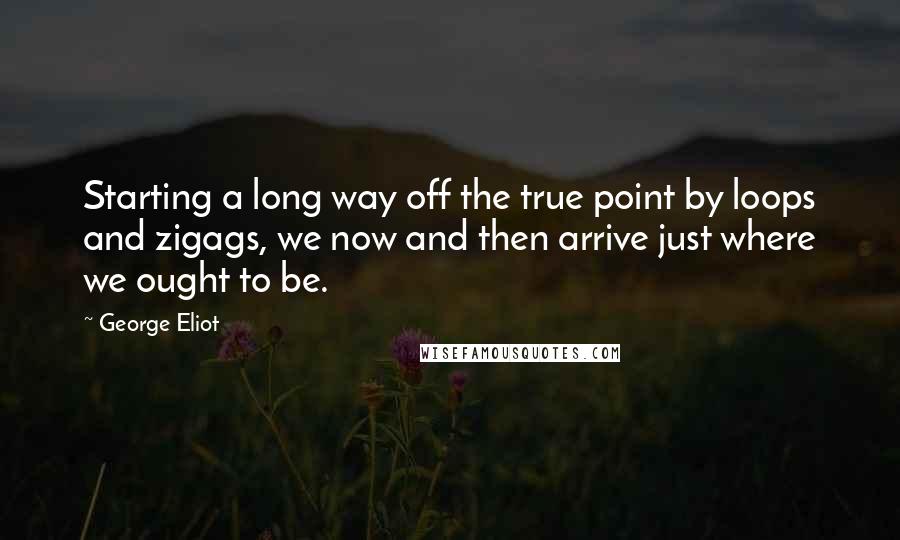 George Eliot Quotes: Starting a long way off the true point by loops and zigags, we now and then arrive just where we ought to be.