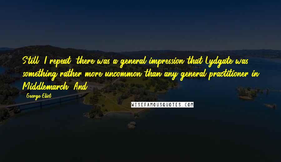 George Eliot Quotes: Still, I repeat, there was a general impression that Lydgate was something rather more uncommon than any general practitioner in Middlemarch. And