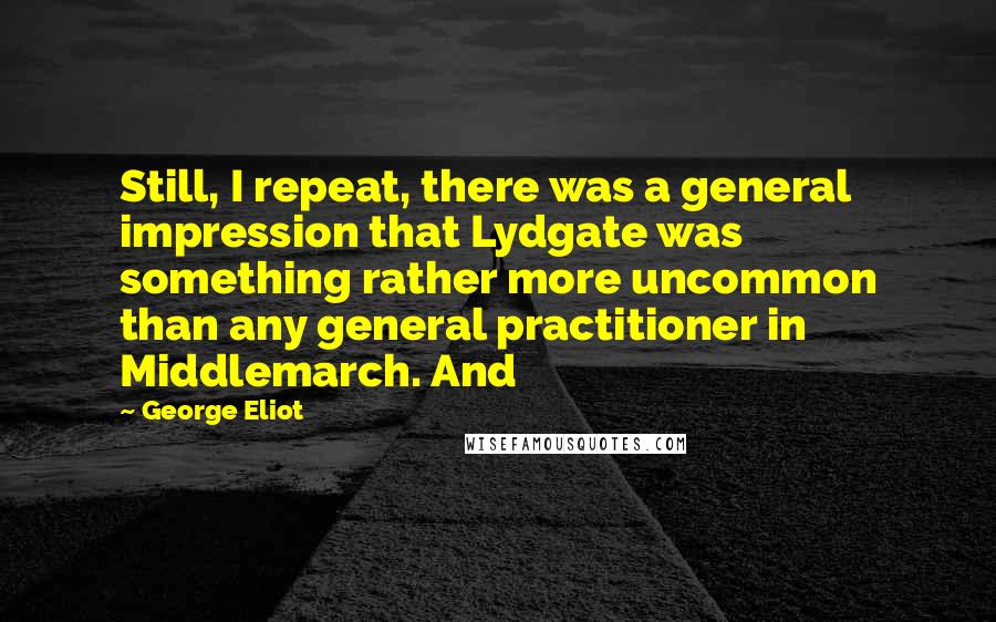 George Eliot Quotes: Still, I repeat, there was a general impression that Lydgate was something rather more uncommon than any general practitioner in Middlemarch. And
