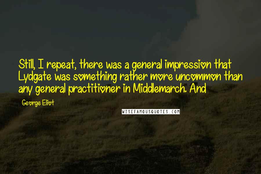 George Eliot Quotes: Still, I repeat, there was a general impression that Lydgate was something rather more uncommon than any general practitioner in Middlemarch. And