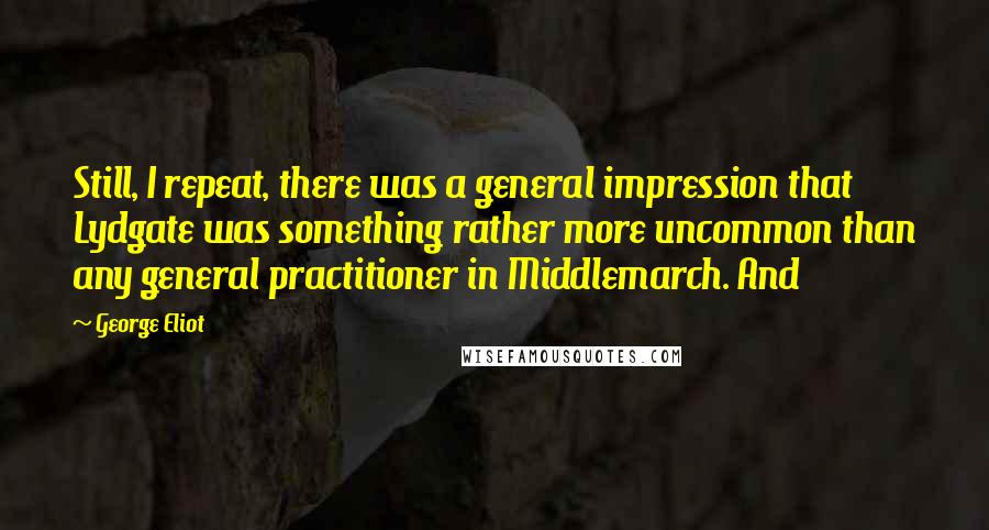 George Eliot Quotes: Still, I repeat, there was a general impression that Lydgate was something rather more uncommon than any general practitioner in Middlemarch. And