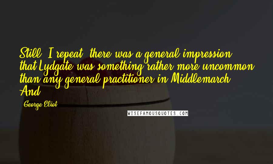 George Eliot Quotes: Still, I repeat, there was a general impression that Lydgate was something rather more uncommon than any general practitioner in Middlemarch. And