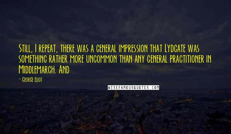 George Eliot Quotes: Still, I repeat, there was a general impression that Lydgate was something rather more uncommon than any general practitioner in Middlemarch. And