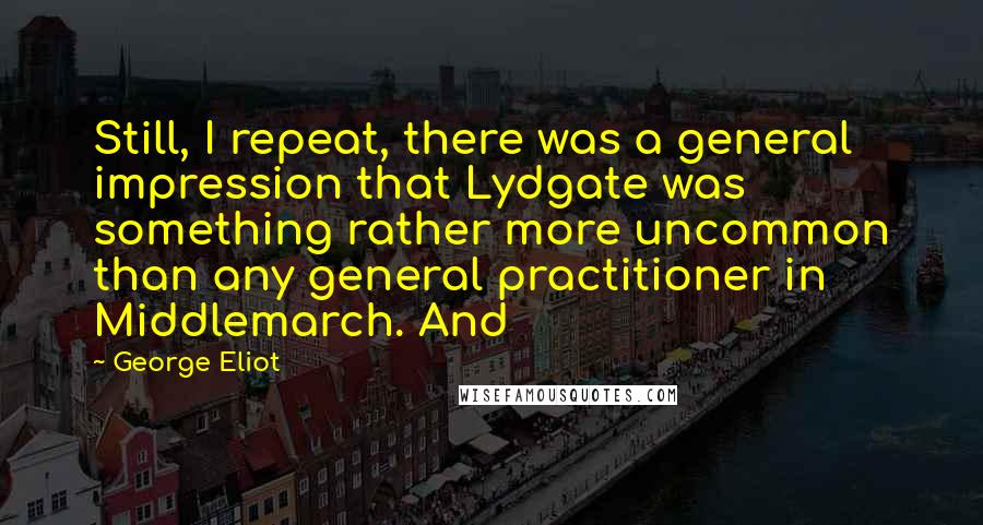 George Eliot Quotes: Still, I repeat, there was a general impression that Lydgate was something rather more uncommon than any general practitioner in Middlemarch. And