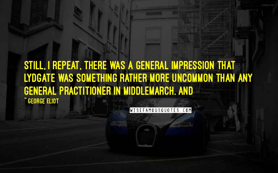 George Eliot Quotes: Still, I repeat, there was a general impression that Lydgate was something rather more uncommon than any general practitioner in Middlemarch. And