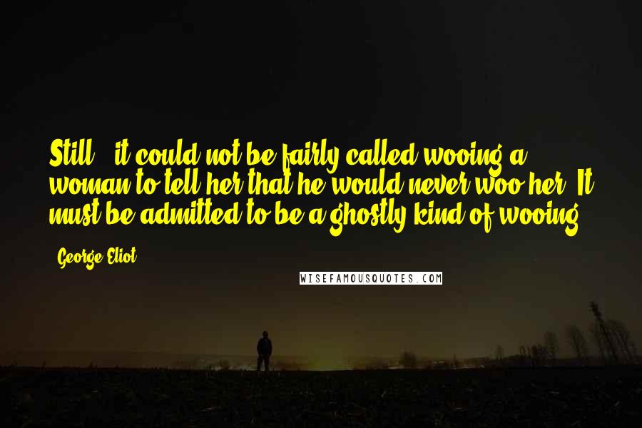 George Eliot Quotes: Still - it could not be fairly called wooing a woman to tell her that he would never woo her. It must be admitted to be a ghostly kind of wooing.