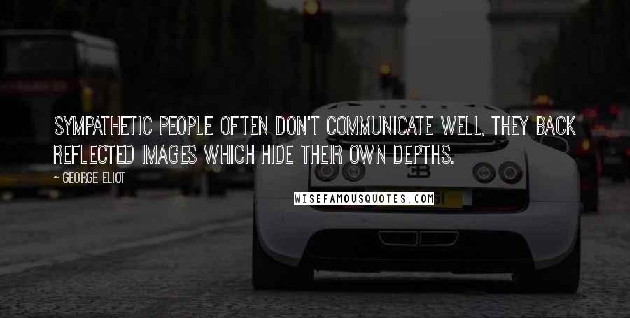 George Eliot Quotes: Sympathetic people often don't communicate well, they back reflected images which hide their own depths.