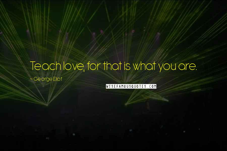 George Eliot Quotes: Teach love, for that is what you are.