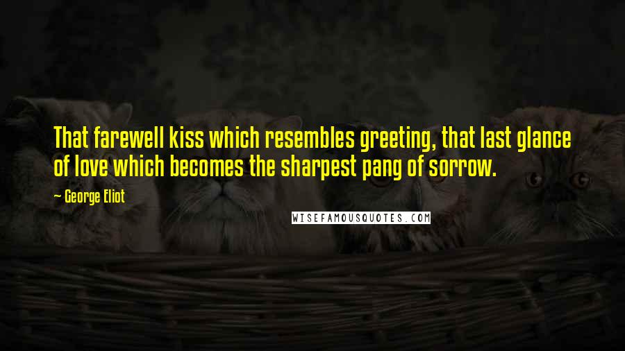 George Eliot Quotes: That farewell kiss which resembles greeting, that last glance of love which becomes the sharpest pang of sorrow.