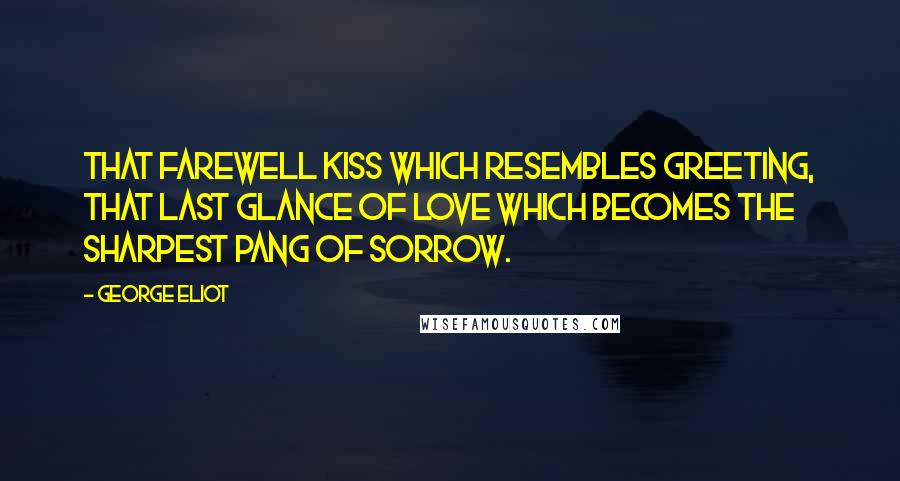 George Eliot Quotes: That farewell kiss which resembles greeting, that last glance of love which becomes the sharpest pang of sorrow.