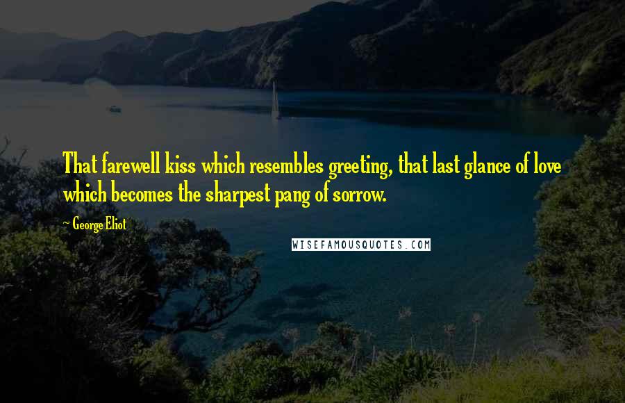 George Eliot Quotes: That farewell kiss which resembles greeting, that last glance of love which becomes the sharpest pang of sorrow.