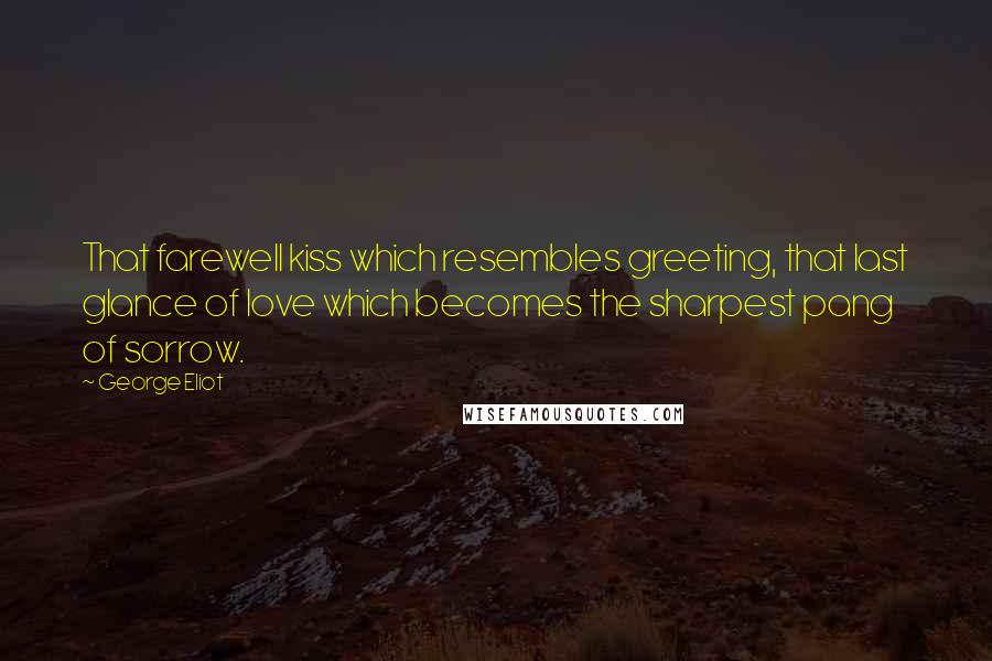 George Eliot Quotes: That farewell kiss which resembles greeting, that last glance of love which becomes the sharpest pang of sorrow.