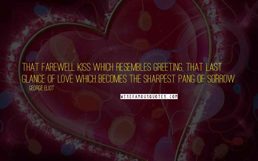 George Eliot Quotes: That farewell kiss which resembles greeting, that last glance of love which becomes the sharpest pang of sorrow.