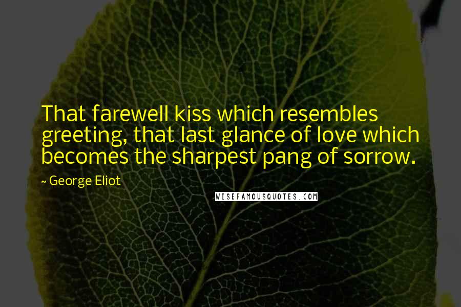 George Eliot Quotes: That farewell kiss which resembles greeting, that last glance of love which becomes the sharpest pang of sorrow.