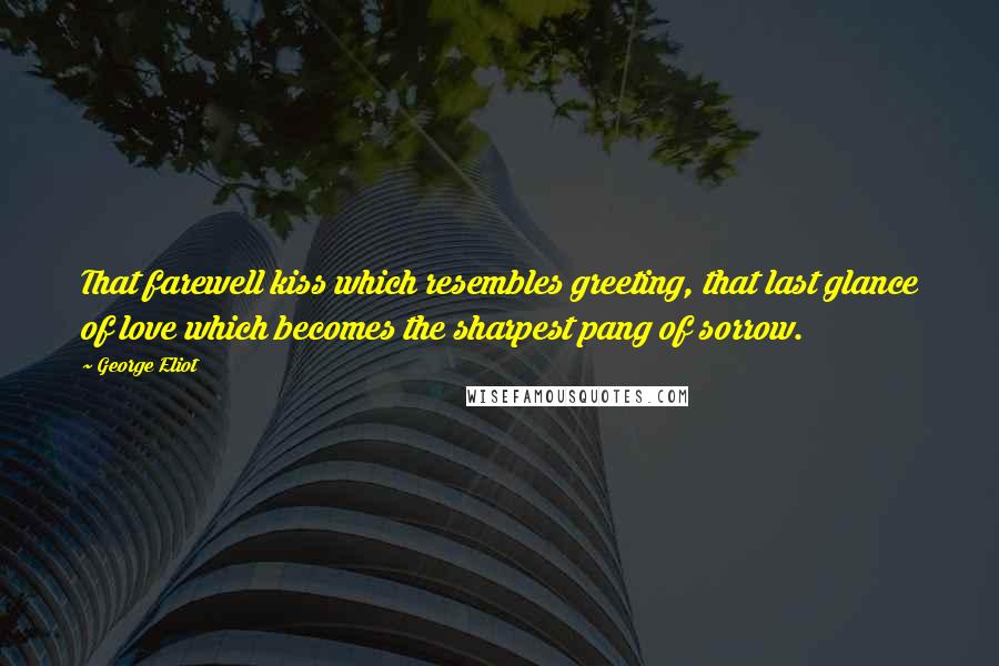 George Eliot Quotes: That farewell kiss which resembles greeting, that last glance of love which becomes the sharpest pang of sorrow.