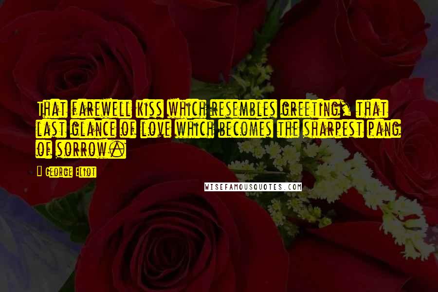 George Eliot Quotes: That farewell kiss which resembles greeting, that last glance of love which becomes the sharpest pang of sorrow.