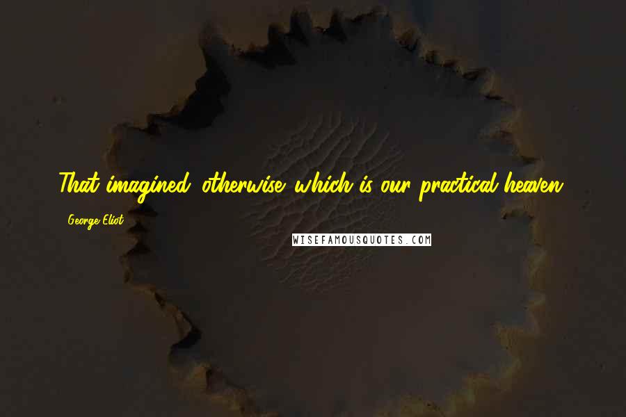 George Eliot Quotes: That imagined 'otherwise' which is our practical heaven.