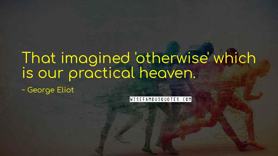 George Eliot Quotes: That imagined 'otherwise' which is our practical heaven.