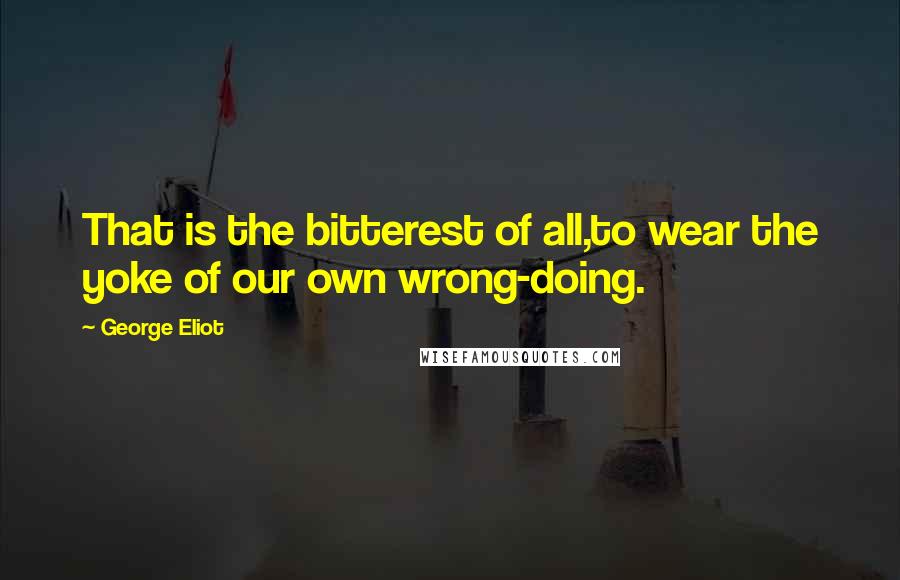 George Eliot Quotes: That is the bitterest of all,to wear the yoke of our own wrong-doing.