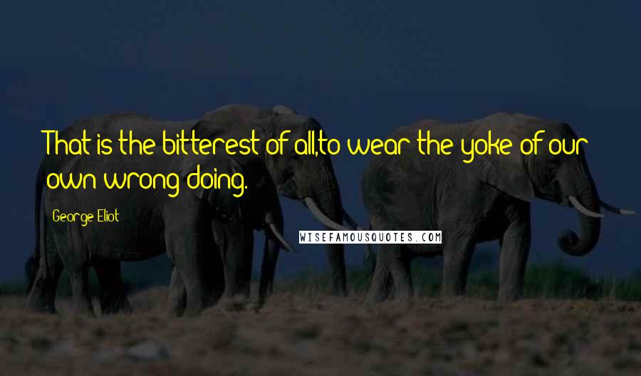 George Eliot Quotes: That is the bitterest of all,to wear the yoke of our own wrong-doing.
