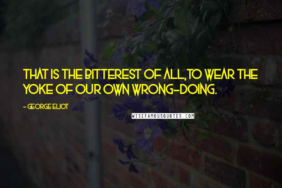 George Eliot Quotes: That is the bitterest of all,to wear the yoke of our own wrong-doing.