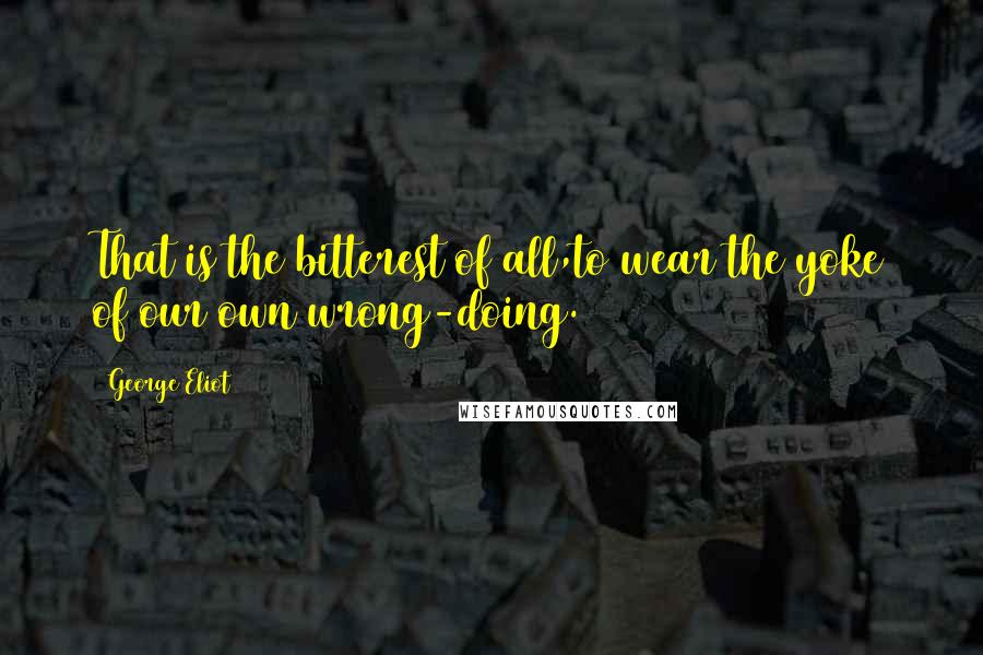 George Eliot Quotes: That is the bitterest of all,to wear the yoke of our own wrong-doing.