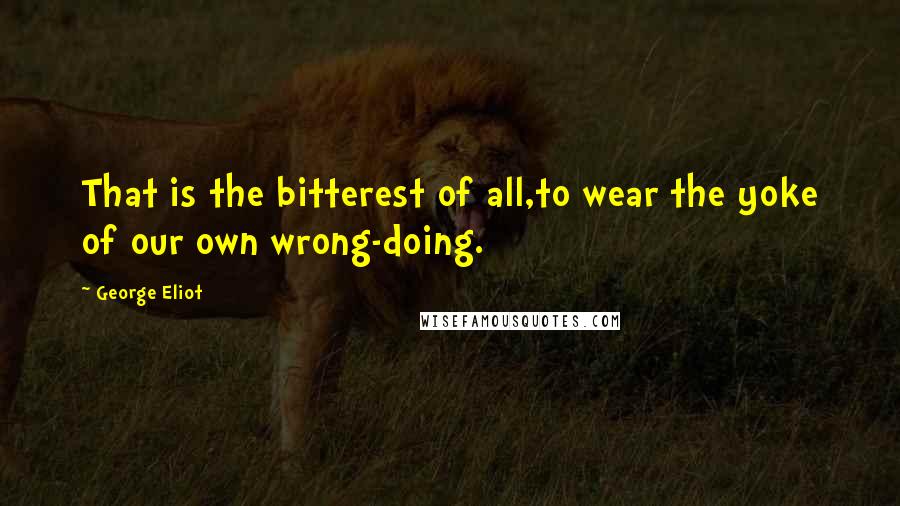 George Eliot Quotes: That is the bitterest of all,to wear the yoke of our own wrong-doing.