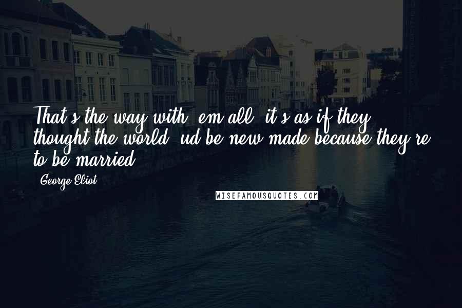 George Eliot Quotes: That's the way with 'em all: it's as if they thought the world 'ud be new-made because they're to be married.