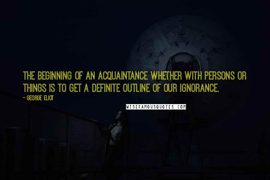 George Eliot Quotes: The beginning of an acquaintance whether with persons or things is to get a definite outline of our ignorance.