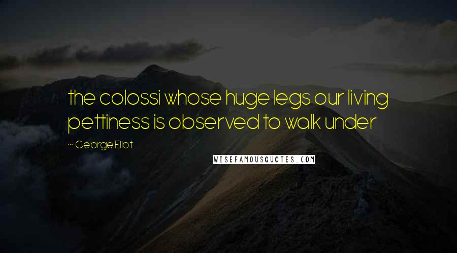 George Eliot Quotes: the colossi whose huge legs our living pettiness is observed to walk under